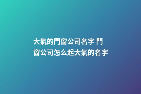 大氣的門窗公司名字 門窗公司怎么起大氣的名字-第1張-公司起名-玄機(jī)派